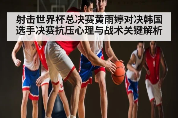 射击世界杯总决赛黄雨婷对决韩国选手决赛抗压心理与战术关键解析